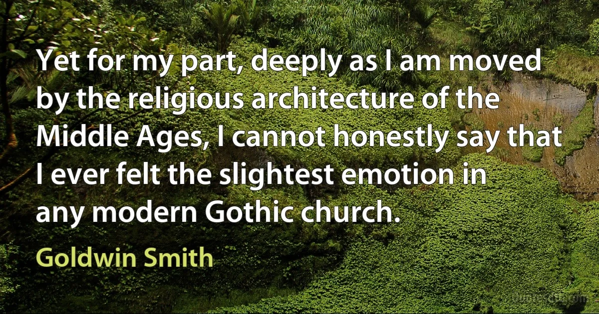 Yet for my part, deeply as I am moved by the religious architecture of the Middle Ages, I cannot honestly say that I ever felt the slightest emotion in any modern Gothic church. (Goldwin Smith)