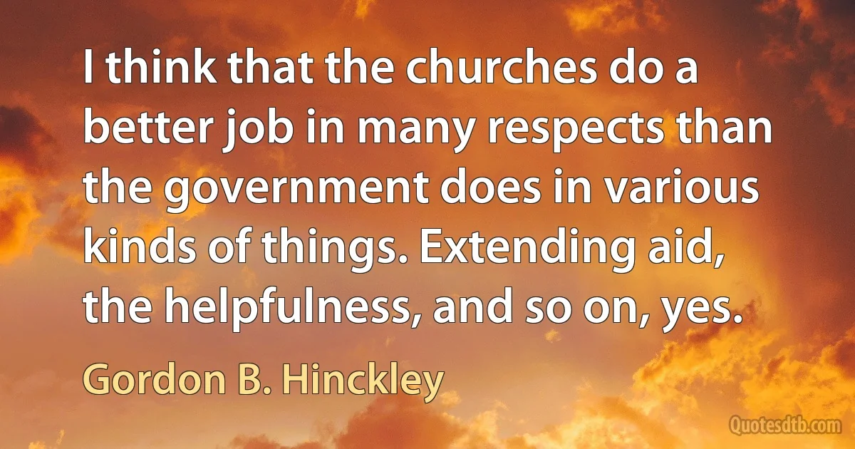 I think that the churches do a better job in many respects than the government does in various kinds of things. Extending aid, the helpfulness, and so on, yes. (Gordon B. Hinckley)