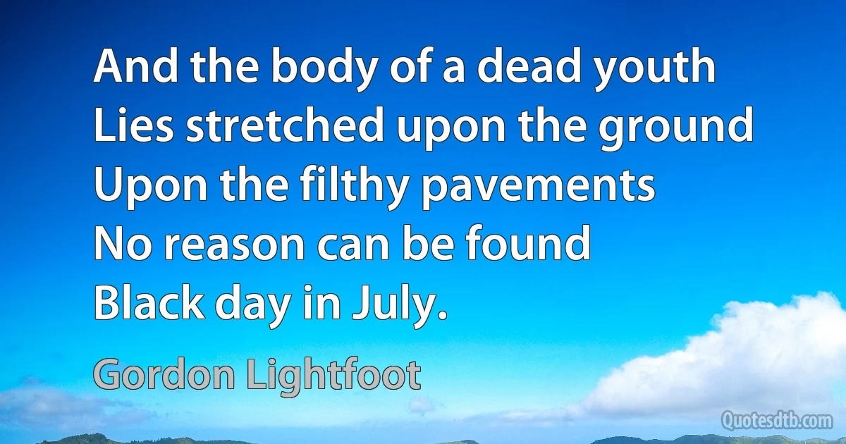 And the body of a dead youth
Lies stretched upon the ground
Upon the filthy pavements
No reason can be found
Black day in July. (Gordon Lightfoot)