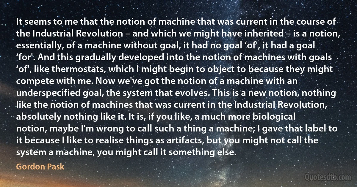 It seems to me that the notion of machine that was current in the course of the Industrial Revolution – and which we might have inherited – is a notion, essentially, of a machine without goal, it had no goal ‘of', it had a goal ‘for'. And this gradually developed into the notion of machines with goals ‘of', like thermostats, which I might begin to object to because they might compete with me. Now we've got the notion of a machine with an underspecified goal, the system that evolves. This is a new notion, nothing like the notion of machines that was current in the Industrial Revolution, absolutely nothing like it. It is, if you like, a much more biological notion, maybe I'm wrong to call such a thing a machine; I gave that label to it because I like to realise things as artifacts, but you might not call the system a machine, you might call it something else. (Gordon Pask)