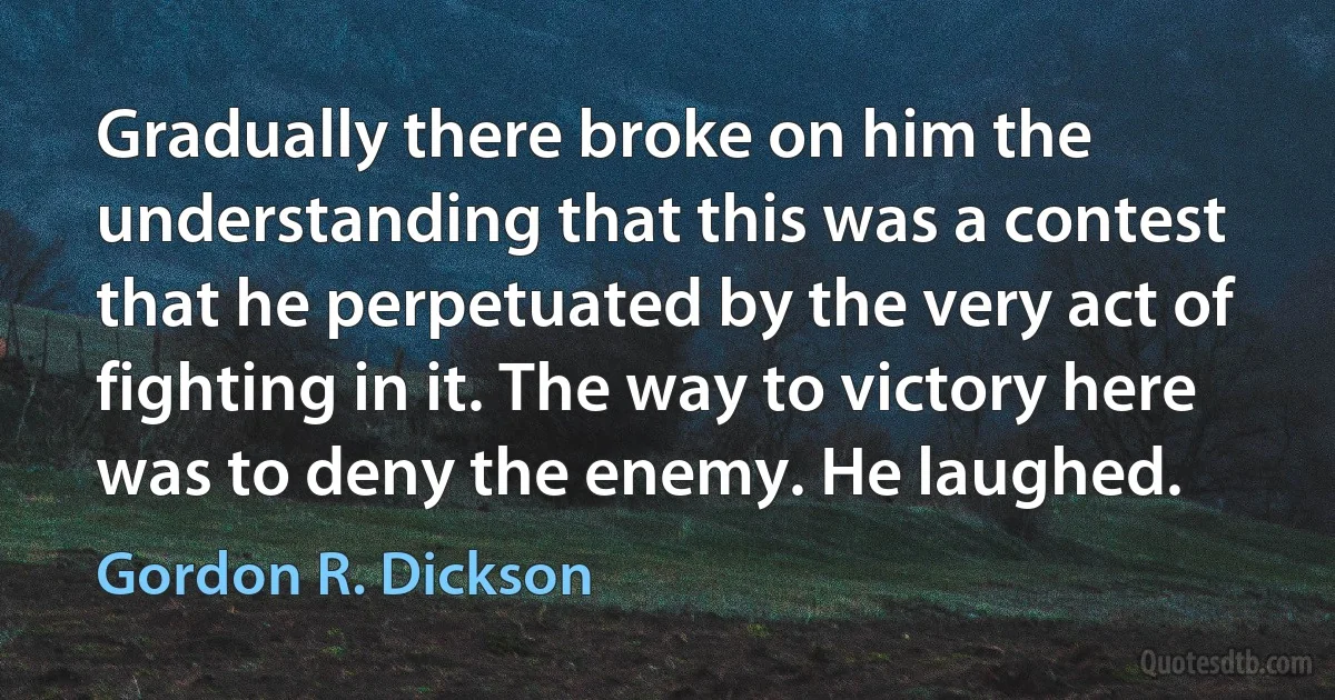 Gradually there broke on him the understanding that this was a contest that he perpetuated by the very act of fighting in it. The way to victory here was to deny the enemy. He laughed. (Gordon R. Dickson)