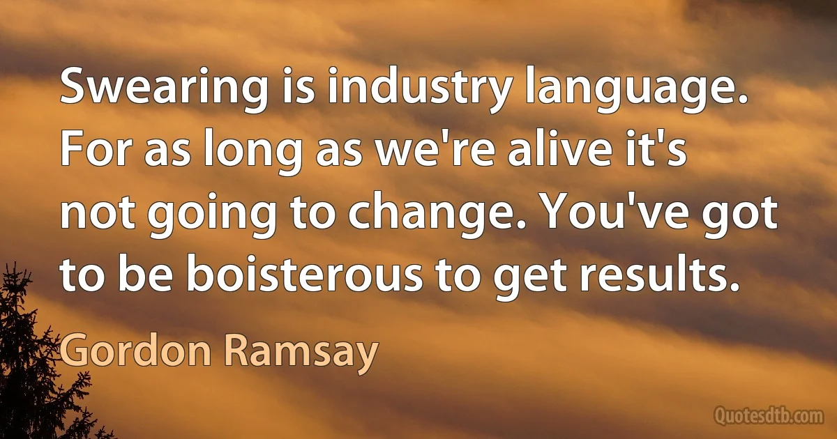 Swearing is industry language. For as long as we're alive it's not going to change. You've got to be boisterous to get results. (Gordon Ramsay)