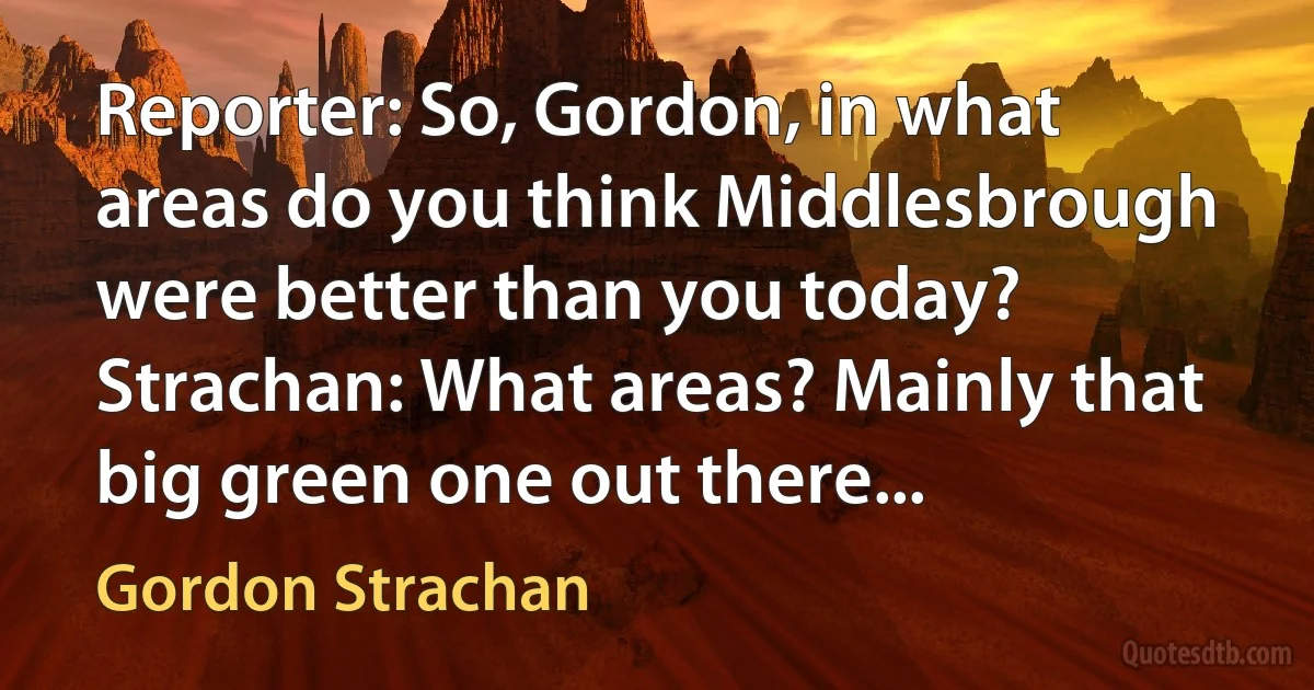 Reporter: So, Gordon, in what areas do you think Middlesbrough were better than you today?
Strachan: What areas? Mainly that big green one out there... (Gordon Strachan)