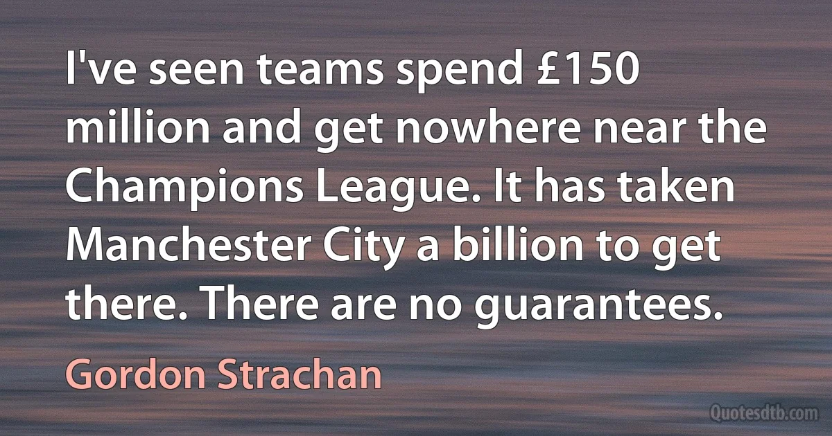 I've seen teams spend £150 million and get nowhere near the Champions League. It has taken Manchester City a billion to get there. There are no guarantees. (Gordon Strachan)