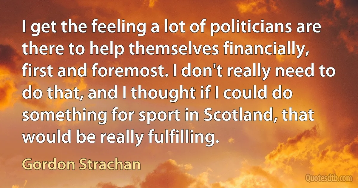 I get the feeling a lot of politicians are there to help themselves financially, first and foremost. I don't really need to do that, and I thought if I could do something for sport in Scotland, that would be really fulfilling. (Gordon Strachan)