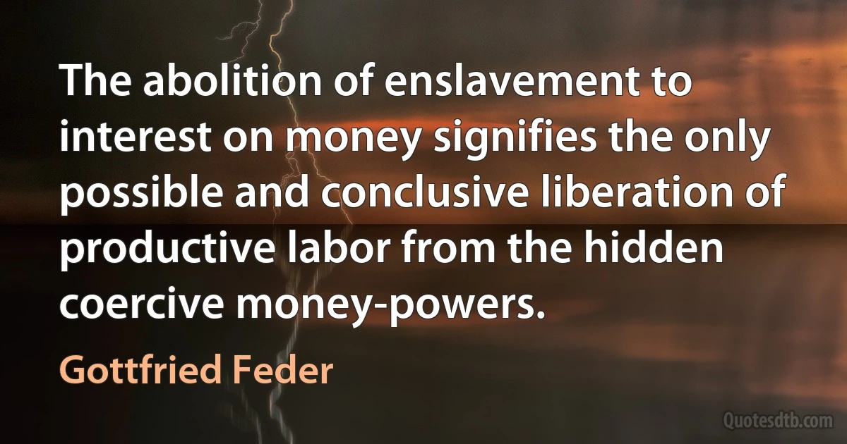 The abolition of enslavement to interest on money signifies the only possible and conclusive liberation of productive labor from the hidden coercive money-powers. (Gottfried Feder)