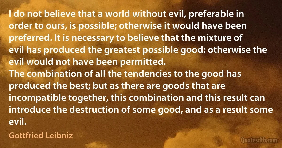 I do not believe that a world without evil, preferable in order to ours, is possible; otherwise it would have been preferred. It is necessary to believe that the mixture of evil has produced the greatest possible good: otherwise the evil would not have been permitted.
The combination of all the tendencies to the good has produced the best; but as there are goods that are incompatible together, this combination and this result can introduce the destruction of some good, and as a result some evil. (Gottfried Leibniz)