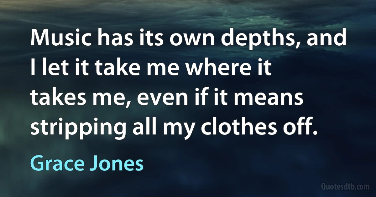 Music has its own depths, and I let it take me where it takes me, even if it means stripping all my clothes off. (Grace Jones)