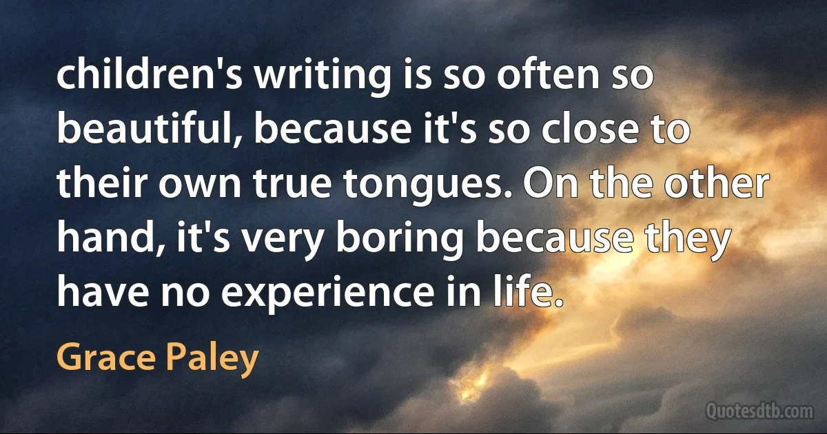 children's writing is so often so beautiful, because it's so close to their own true tongues. On the other hand, it's very boring because they have no experience in life. (Grace Paley)