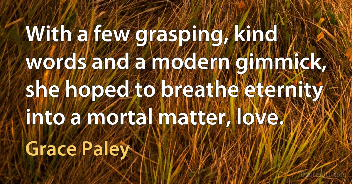 With a few grasping, kind words and a modern gimmick, she hoped to breathe eternity into a mortal matter, love. (Grace Paley)