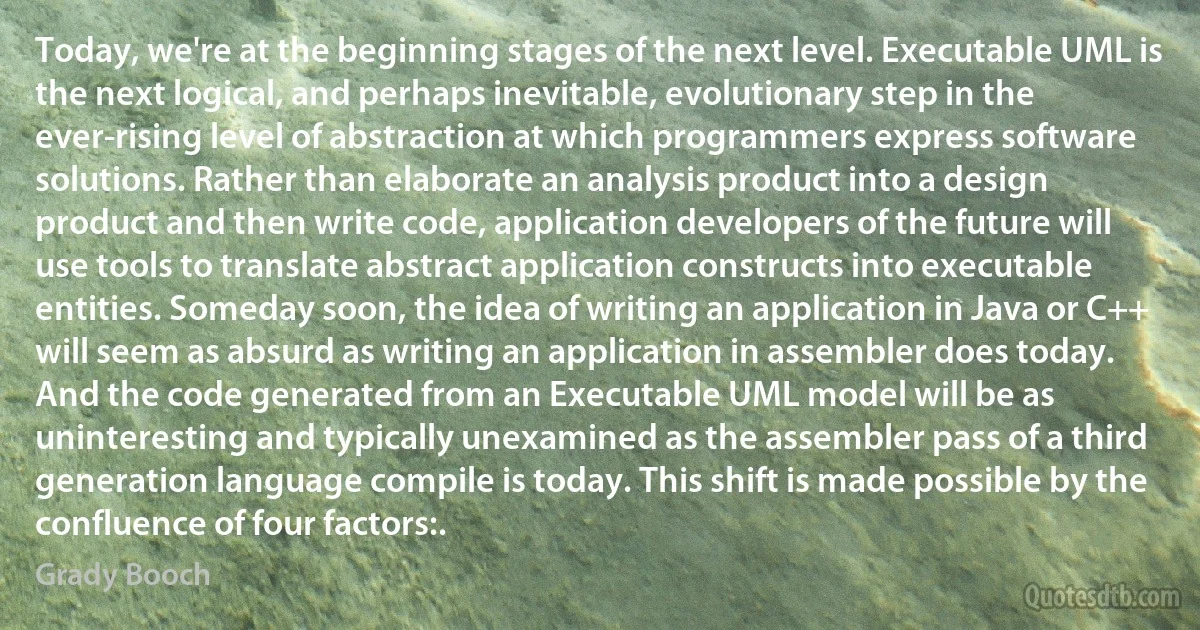 Today, we're at the beginning stages of the next level. Executable UML is the next logical, and perhaps inevitable, evolutionary step in the ever-rising level of abstraction at which programmers express software solutions. Rather than elaborate an analysis product into a design product and then write code, application developers of the future will use tools to translate abstract application constructs into executable entities. Someday soon, the idea of writing an application in Java or C++ will seem as absurd as writing an application in assembler does today. And the code generated from an Executable UML model will be as uninteresting and typically unexamined as the assembler pass of a third generation language compile is today. This shift is made possible by the confluence of four factors:. (Grady Booch)