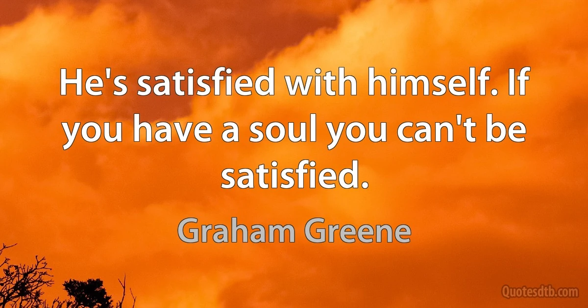 He's satisfied with himself. If you have a soul you can't be satisfied. (Graham Greene)