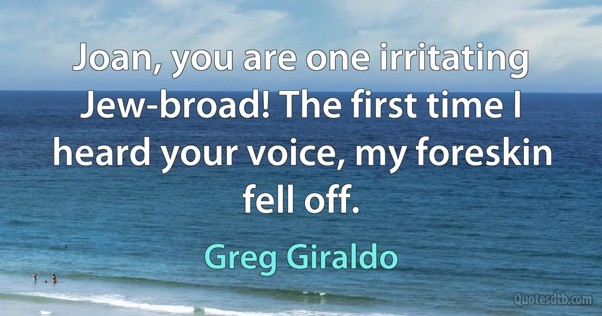 Joan, you are one irritating Jew-broad! The first time I heard your voice, my foreskin fell off. (Greg Giraldo)