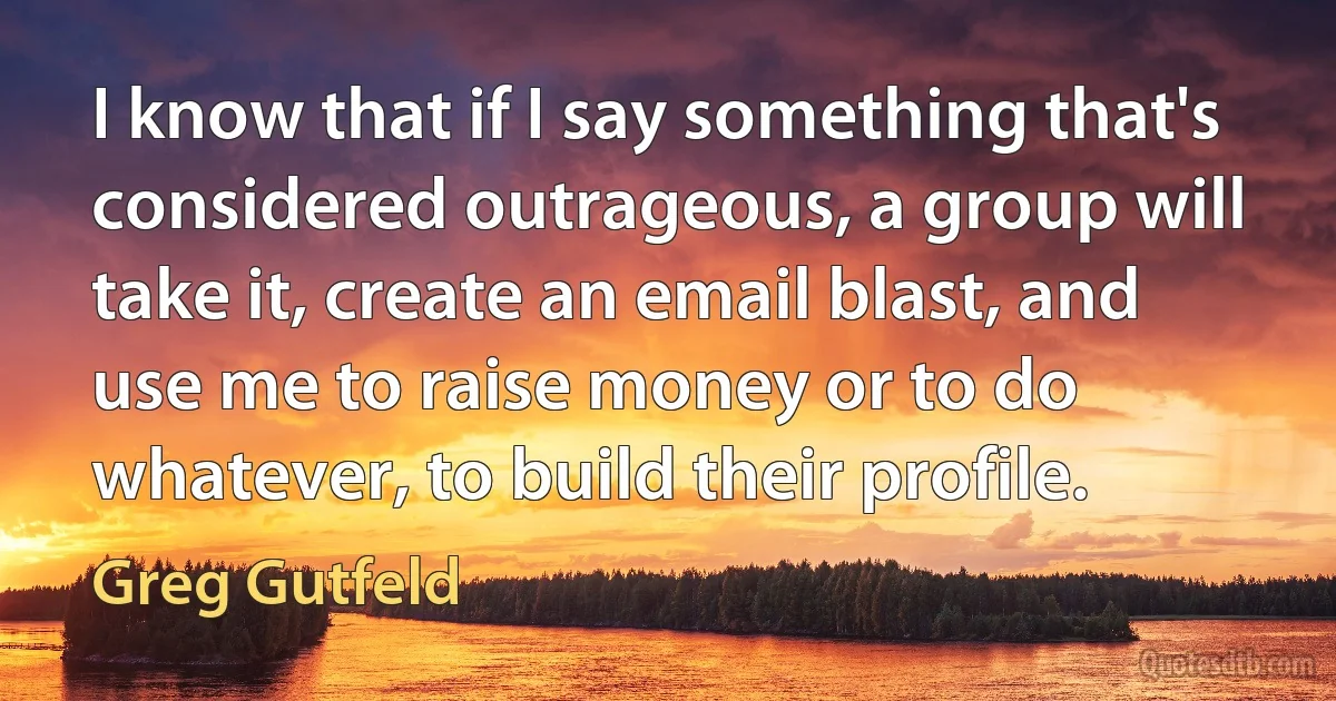 I know that if I say something that's considered outrageous, a group will take it, create an email blast, and use me to raise money or to do whatever, to build their profile. (Greg Gutfeld)