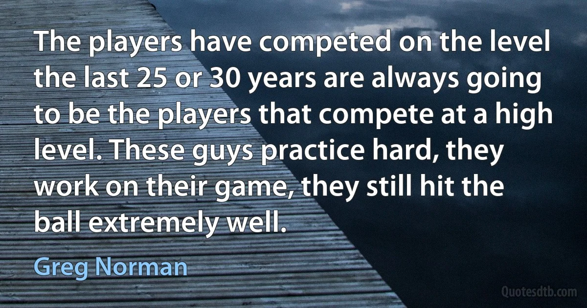 The players have competed on the level the last 25 or 30 years are always going to be the players that compete at a high level. These guys practice hard, they work on their game, they still hit the ball extremely well. (Greg Norman)