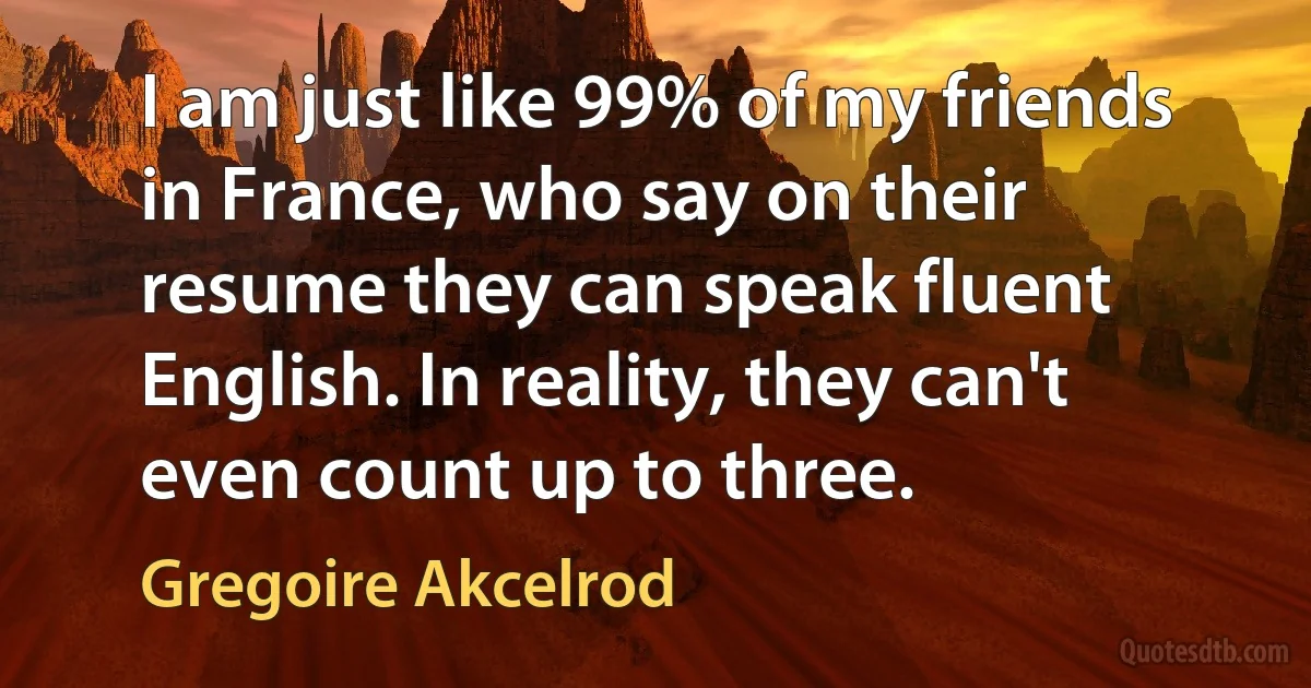 I am just like 99% of my friends in France, who say on their resume they can speak fluent English. In reality, they can't even count up to three. (Gregoire Akcelrod)