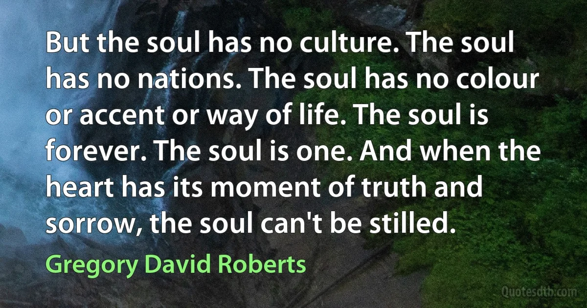 But the soul has no culture. The soul has no nations. The soul has no colour or accent or way of life. The soul is forever. The soul is one. And when the heart has its moment of truth and sorrow, the soul can't be stilled. (Gregory David Roberts)