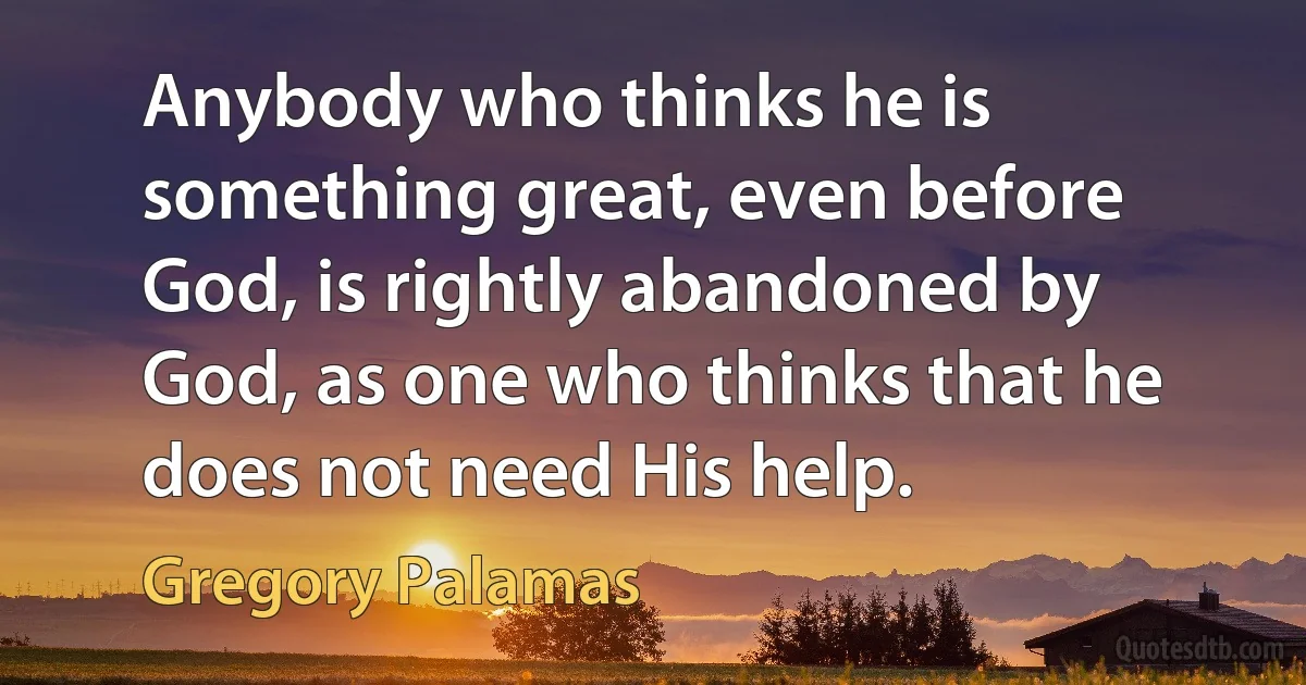 Anybody who thinks he is something great, even before God, is rightly abandoned by God, as one who thinks that he does not need His help. (Gregory Palamas)