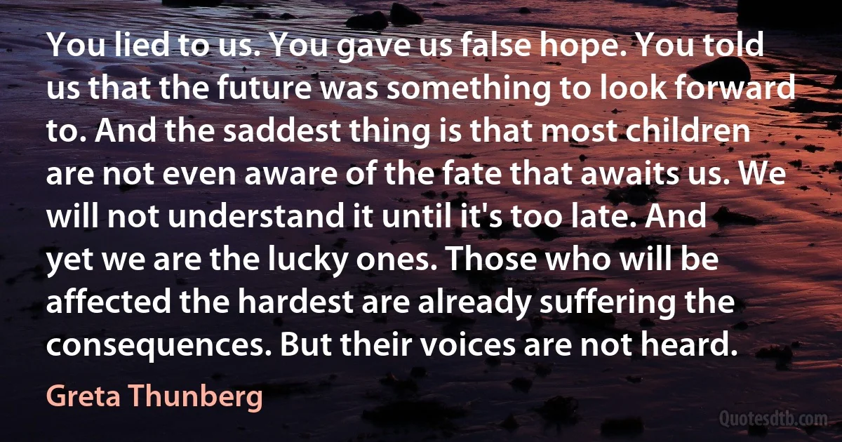 You lied to us. You gave us false hope. You told us that the future was something to look forward to. And the saddest thing is that most children are not even aware of the fate that awaits us. We will not understand it until it's too late. And yet we are the lucky ones. Those who will be affected the hardest are already suffering the consequences. But their voices are not heard. (Greta Thunberg)