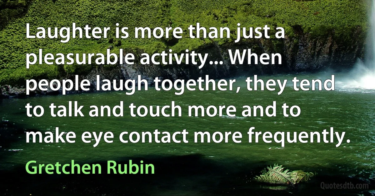 Laughter is more than just a pleasurable activity... When people laugh together, they tend to talk and touch more and to make eye contact more frequently. (Gretchen Rubin)