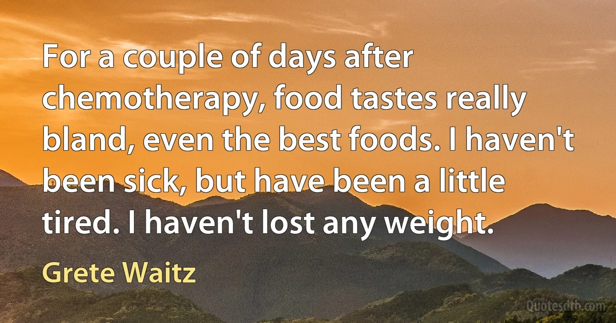 For a couple of days after chemotherapy, food tastes really bland, even the best foods. I haven't been sick, but have been a little tired. I haven't lost any weight. (Grete Waitz)