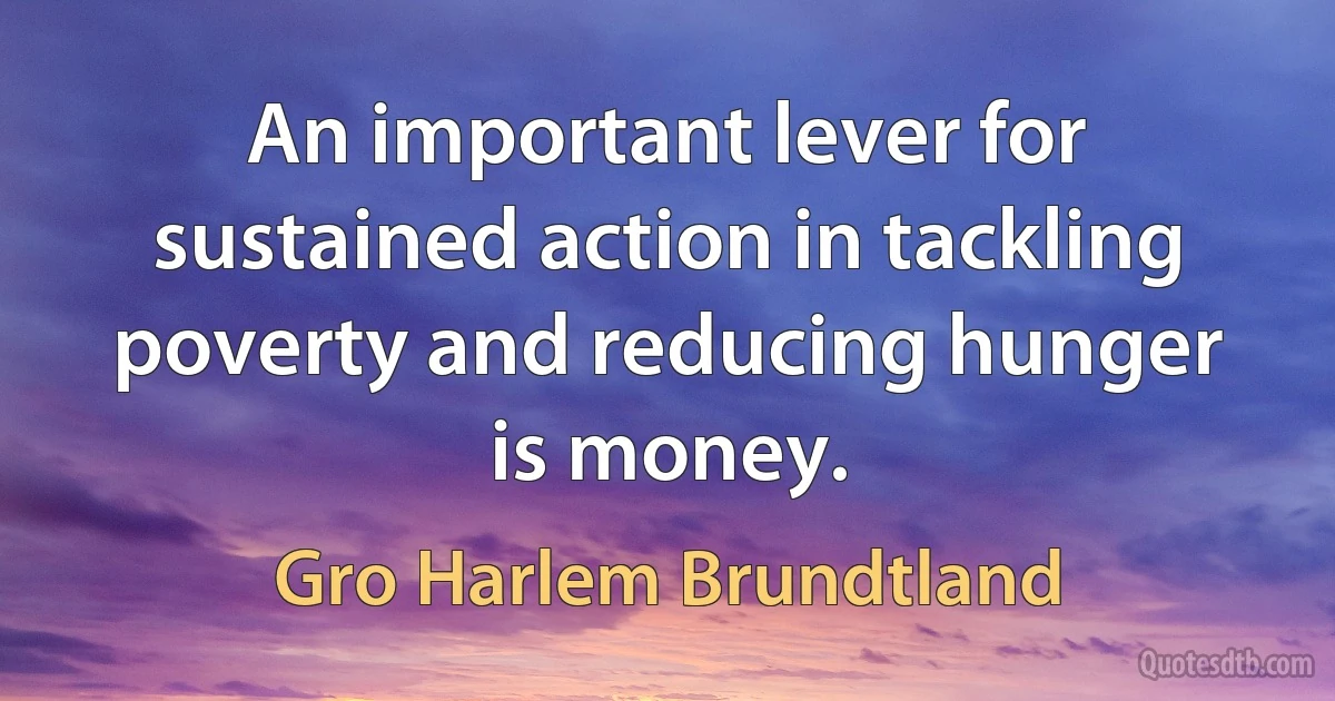 An important lever for sustained action in tackling poverty and reducing hunger is money. (Gro Harlem Brundtland)