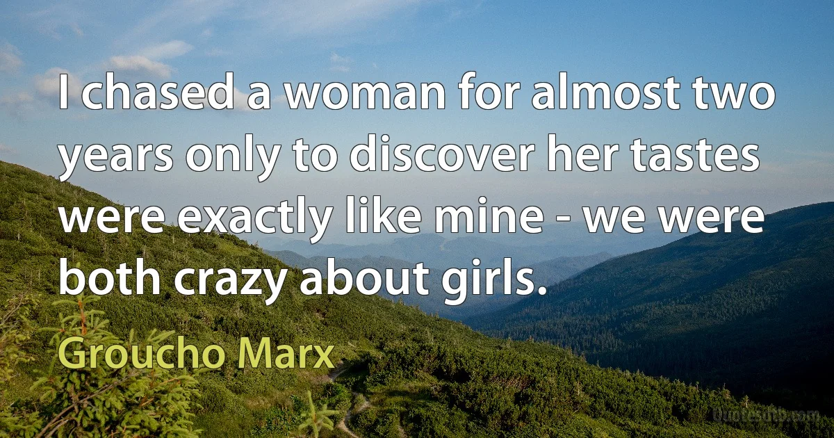 I chased a woman for almost two years only to discover her tastes were exactly like mine - we were both crazy about girls. (Groucho Marx)