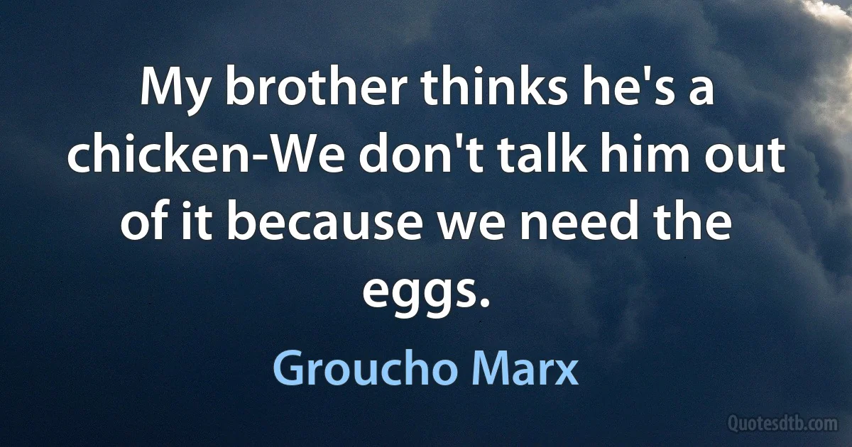 My brother thinks he's a chicken-We don't talk him out of it because we need the eggs. (Groucho Marx)