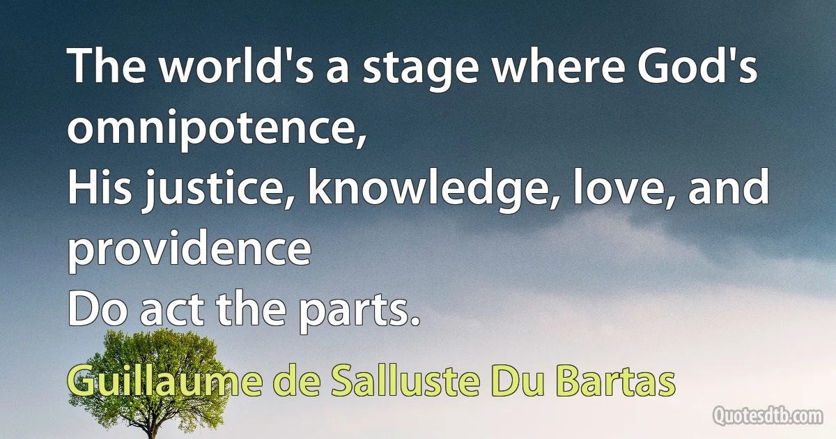 The world's a stage where God's omnipotence,
His justice, knowledge, love, and providence
Do act the parts. (Guillaume de Salluste Du Bartas)