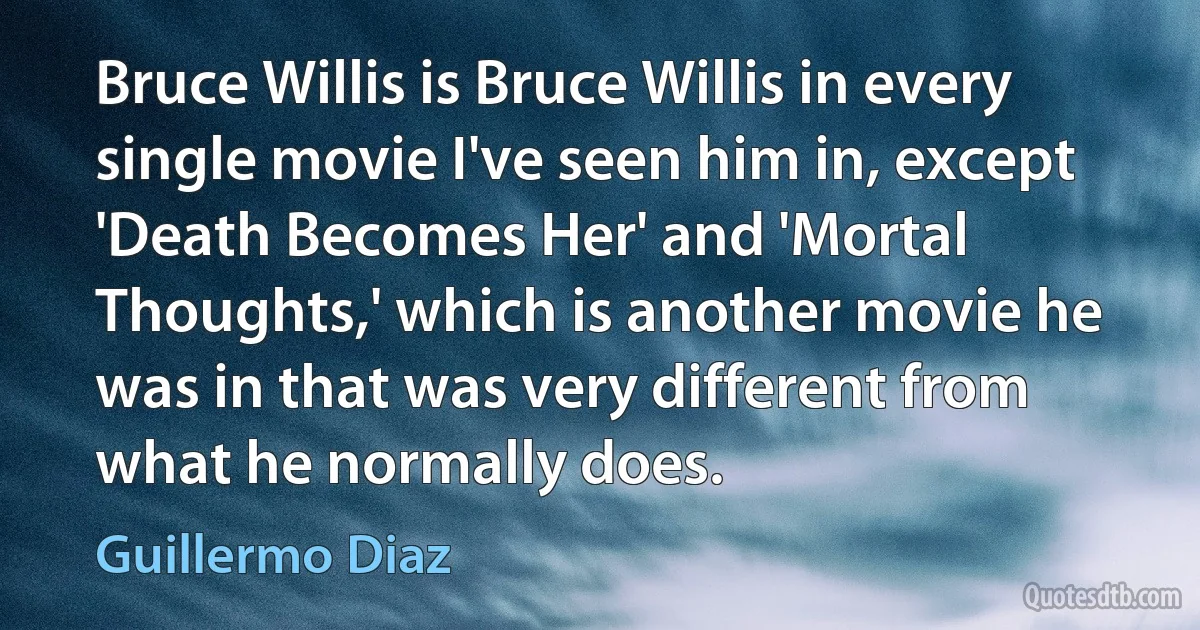 Bruce Willis is Bruce Willis in every single movie I've seen him in, except 'Death Becomes Her' and 'Mortal Thoughts,' which is another movie he was in that was very different from what he normally does. (Guillermo Diaz)