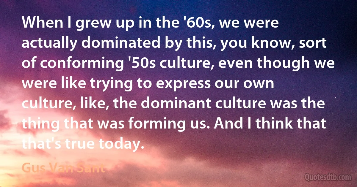 When I grew up in the '60s, we were actually dominated by this, you know, sort of conforming '50s culture, even though we were like trying to express our own culture, like, the dominant culture was the thing that was forming us. And I think that that's true today. (Gus Van Sant)