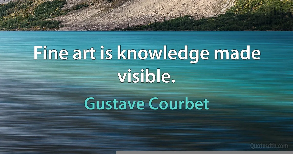 Fine art is knowledge made visible. (Gustave Courbet)