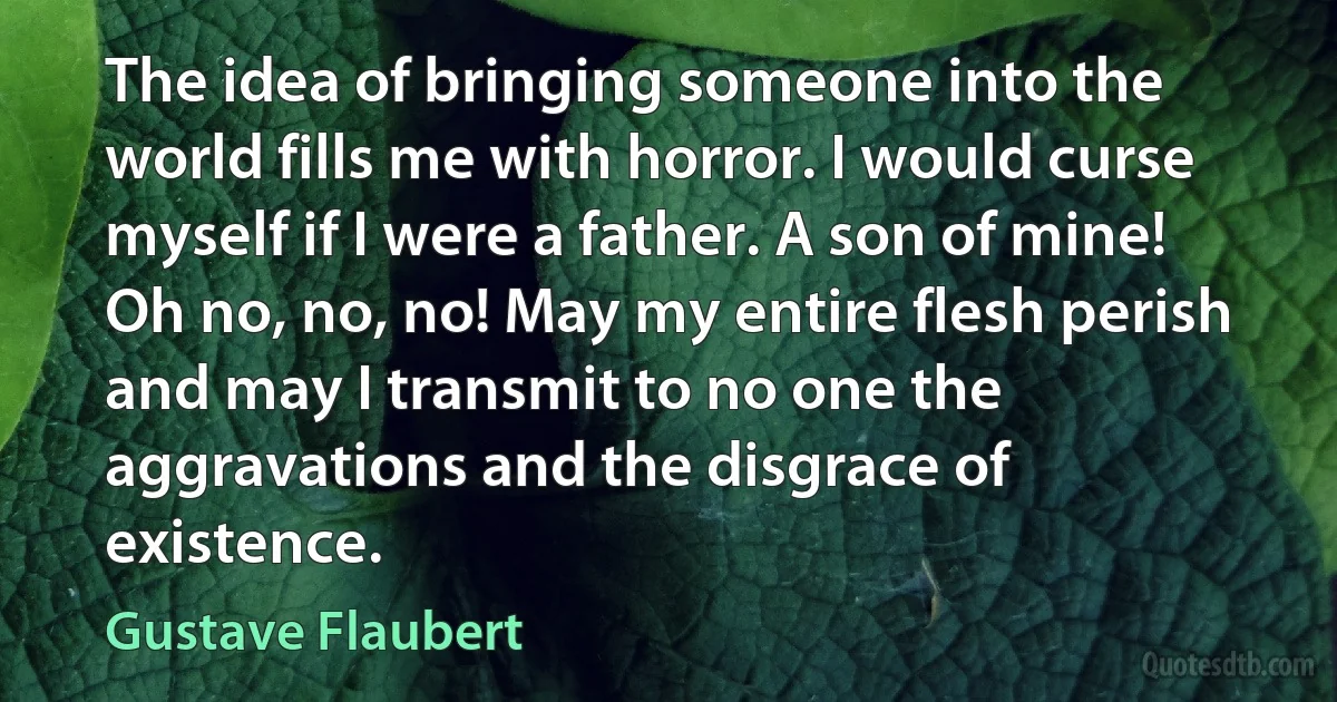 The idea of bringing someone into the world fills me with horror. I would curse myself if I were a father. A son of mine! Oh no, no, no! May my entire flesh perish and may I transmit to no one the aggravations and the disgrace of existence. (Gustave Flaubert)