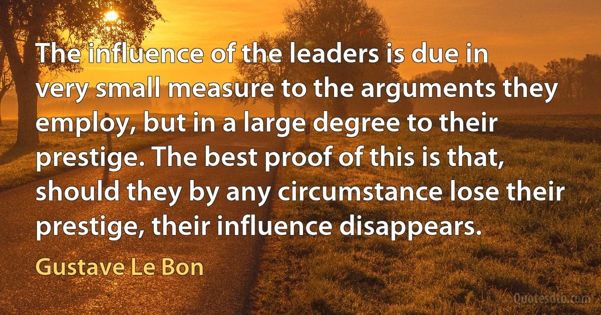 The influence of the leaders is due in very small measure to the arguments they employ, but in a large degree to their prestige. The best proof of this is that, should they by any circumstance lose their prestige, their influence disappears. (Gustave Le Bon)