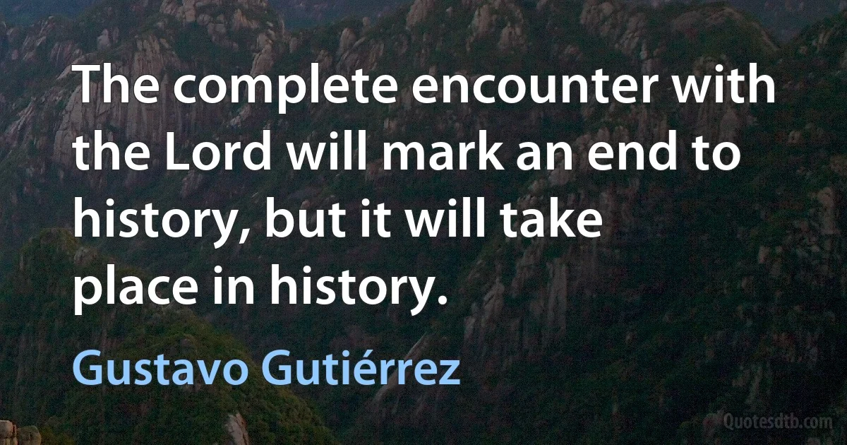 The complete encounter with the Lord will mark an end to history, but it will take place in history. (Gustavo Gutiérrez)