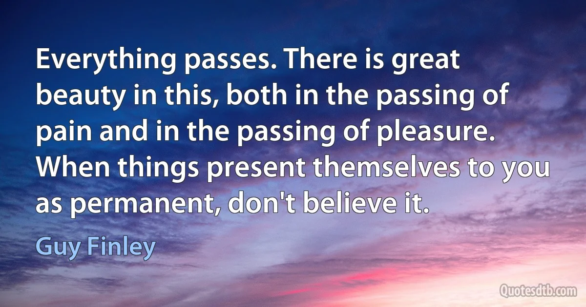 Everything passes. There is great beauty in this, both in the passing of pain and in the passing of pleasure. When things present themselves to you as permanent, don't believe it. (Guy Finley)