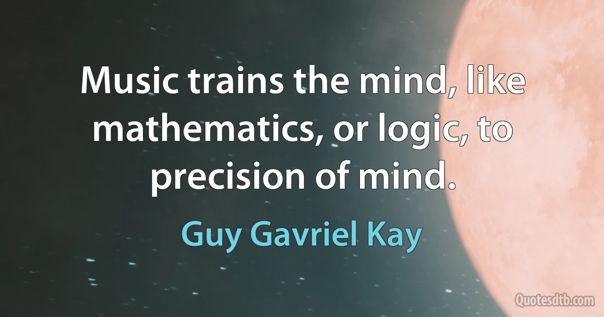 Music trains the mind, like mathematics, or logic, to precision of mind. (Guy Gavriel Kay)