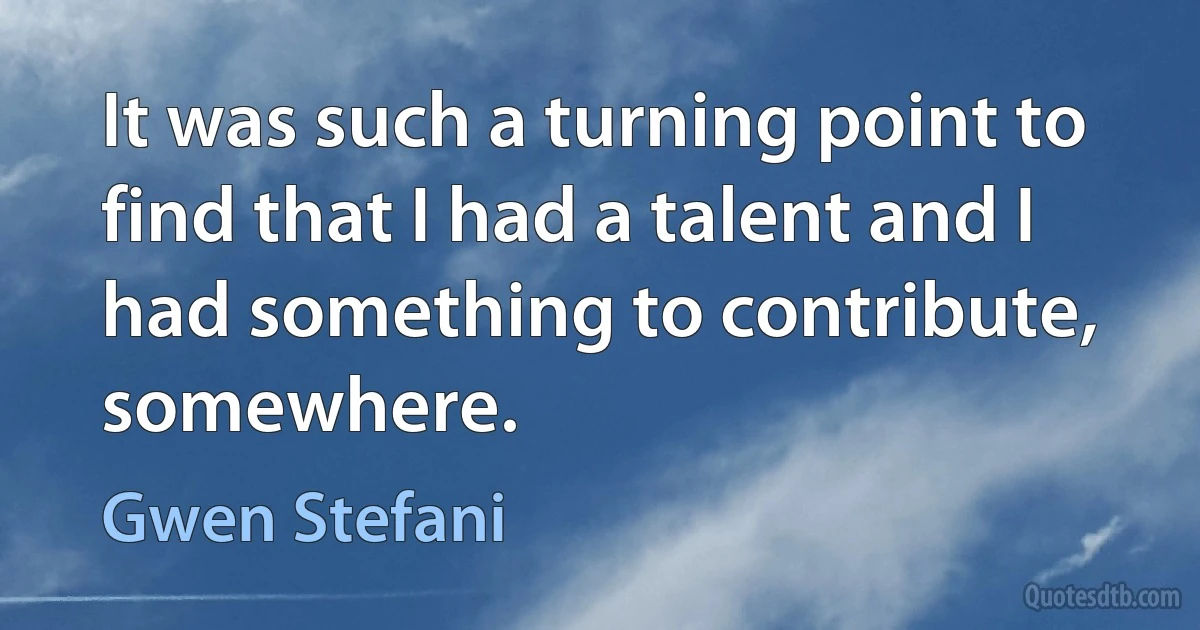 It was such a turning point to find that I had a talent and I had something to contribute, somewhere. (Gwen Stefani)