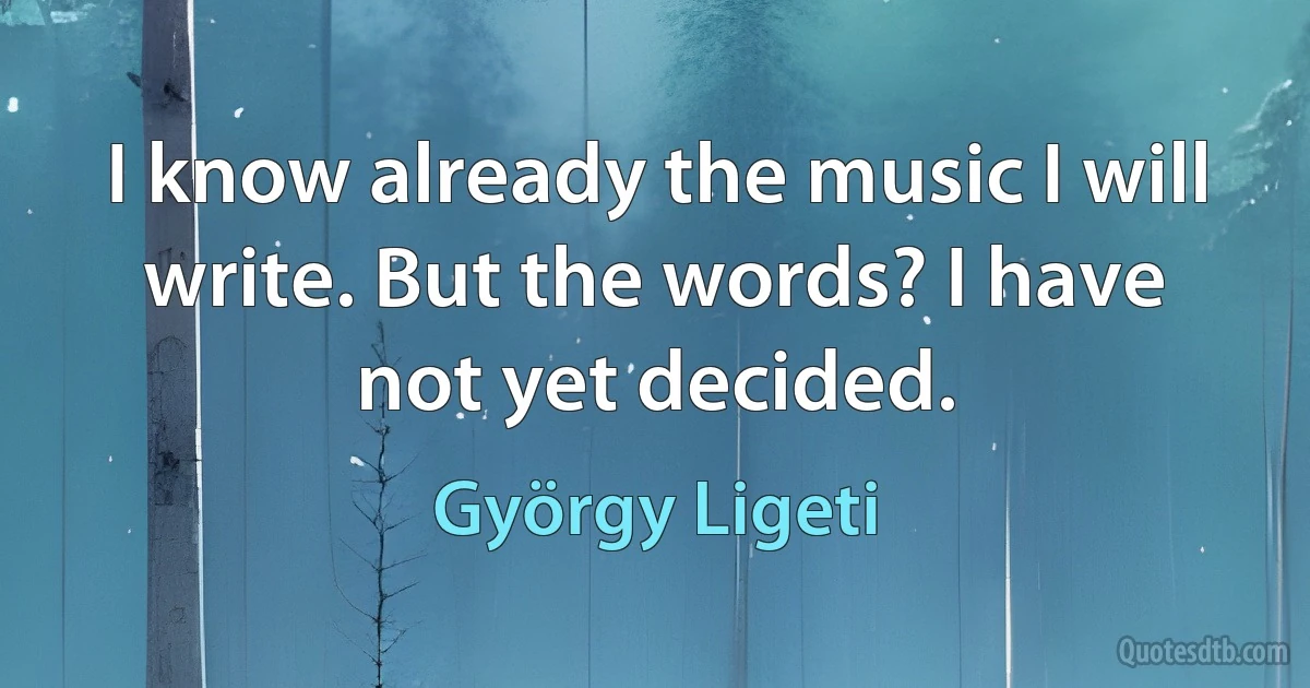 I know already the music I will write. But the words? I have not yet decided. (György Ligeti)