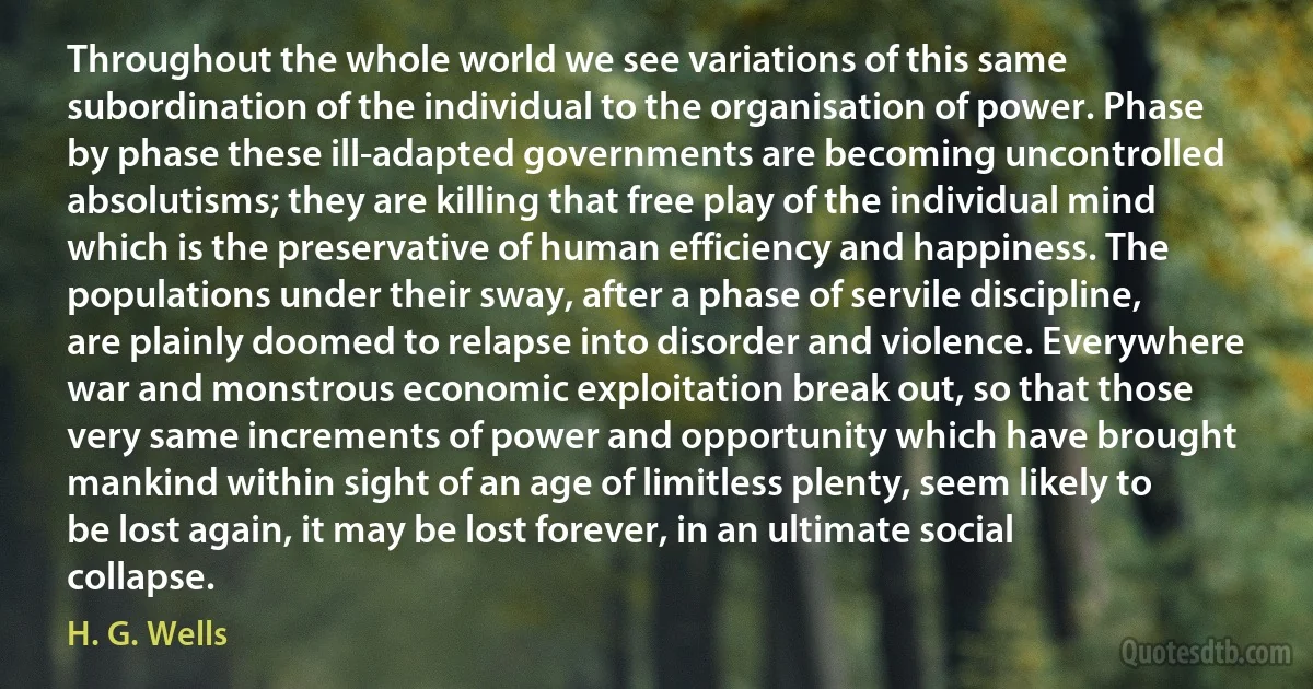 Throughout the whole world we see variations of this same subordination of the individual to the organisation of power. Phase by phase these ill-adapted governments are becoming uncontrolled absolutisms; they are killing that free play of the individual mind which is the preservative of human efficiency and happiness. The populations under their sway, after a phase of servile discipline, are plainly doomed to relapse into disorder and violence. Everywhere war and monstrous economic exploitation break out, so that those very same increments of power and opportunity which have brought mankind within sight of an age of limitless plenty, seem likely to be lost again, it may be lost forever, in an ultimate social collapse. (H. G. Wells)