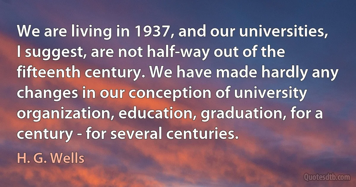 We are living in 1937, and our universities, I suggest, are not half-way out of the fifteenth century. We have made hardly any changes in our conception of university organization, education, graduation, for a century - for several centuries. (H. G. Wells)