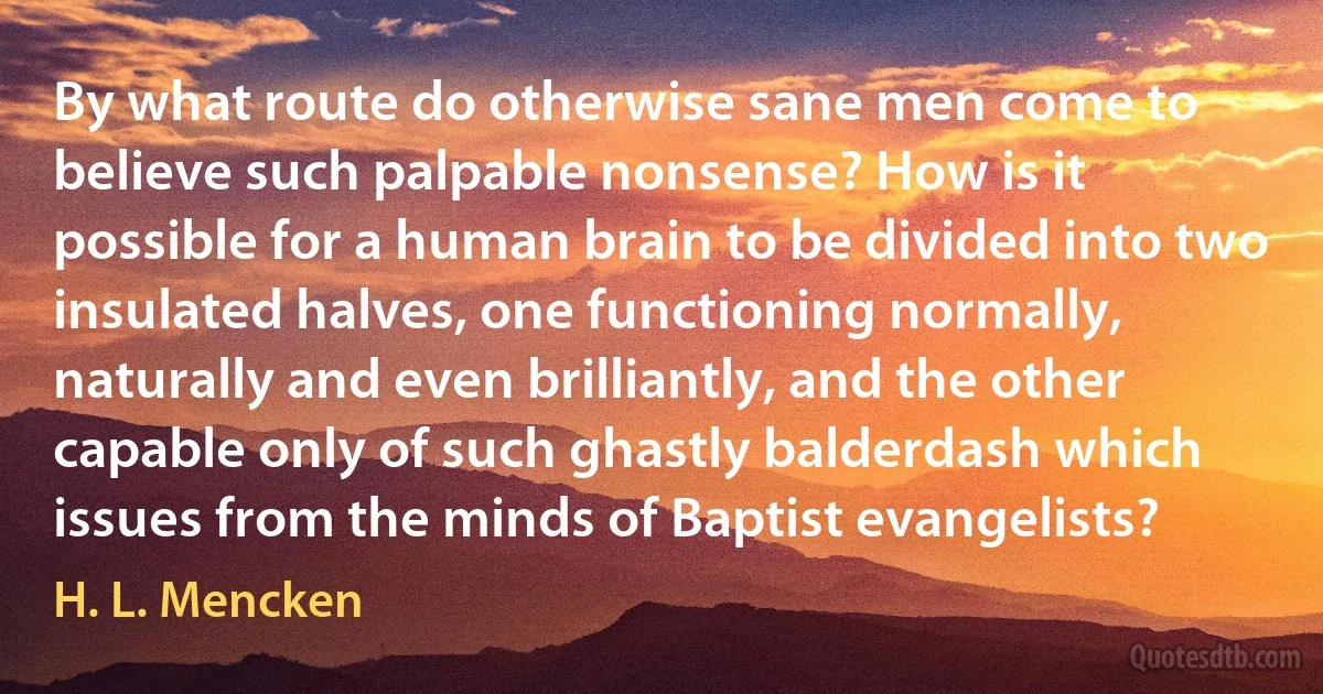 By what route do otherwise sane men come to believe such palpable nonsense? How is it possible for a human brain to be divided into two insulated halves, one functioning normally, naturally and even brilliantly, and the other capable only of such ghastly balderdash which issues from the minds of Baptist evangelists? (H. L. Mencken)