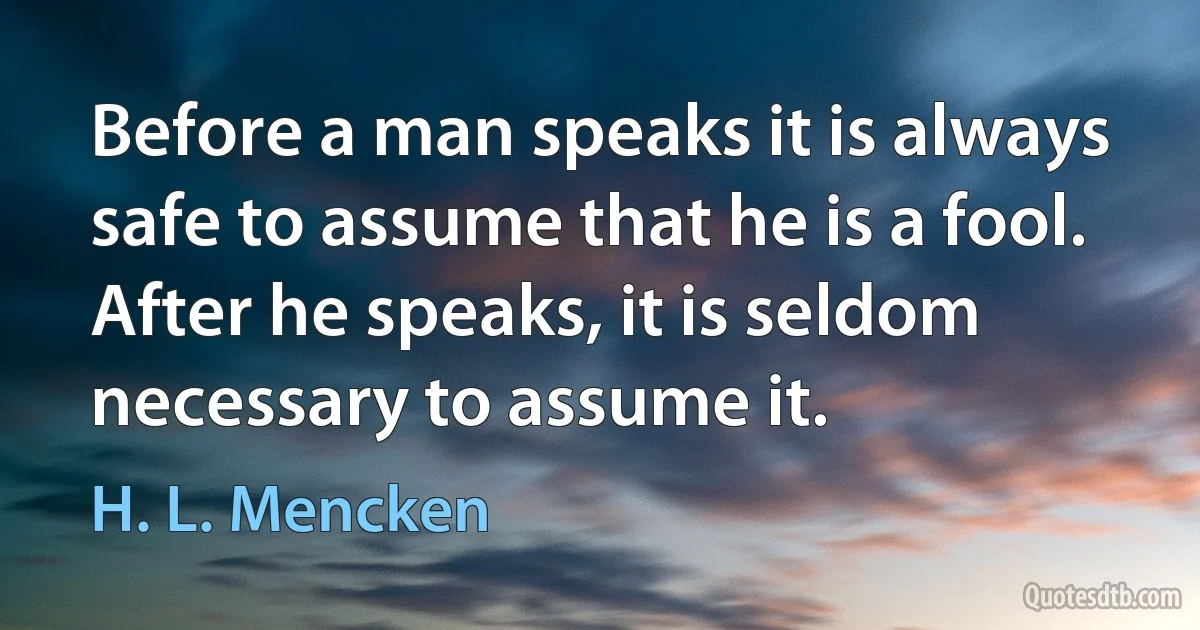 Before a man speaks it is always safe to assume that he is a fool. After he speaks, it is seldom necessary to assume it. (H. L. Mencken)