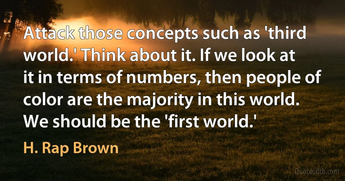 Attack those concepts such as 'third world.' Think about it. If we look at it in terms of numbers, then people of color are the majority in this world. We should be the 'first world.' (H. Rap Brown)