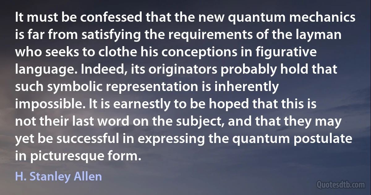 It must be confessed that the new quantum mechanics is far from satisfying the requirements of the layman who seeks to clothe his conceptions in figurative language. Indeed, its originators probably hold that such symbolic representation is inherently impossible. It is earnestly to be hoped that this is not their last word on the subject, and that they may yet be successful in expressing the quantum postulate in picturesque form. (H. Stanley Allen)