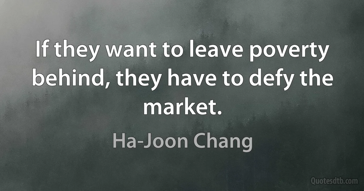 If they want to leave poverty behind, they have to defy the market. (Ha-Joon Chang)