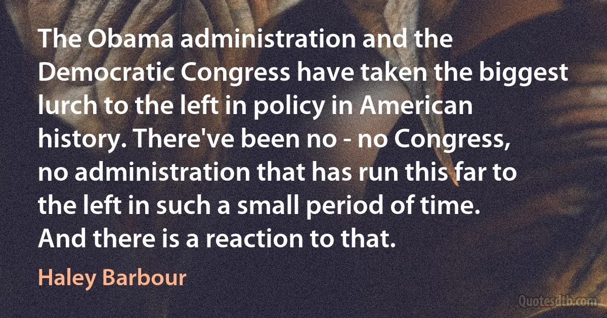 The Obama administration and the Democratic Congress have taken the biggest lurch to the left in policy in American history. There've been no - no Congress, no administration that has run this far to the left in such a small period of time. And there is a reaction to that. (Haley Barbour)