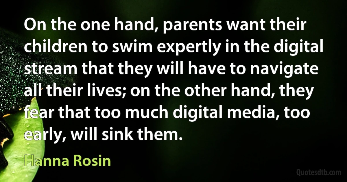 On the one hand, parents want their children to swim expertly in the digital stream that they will have to navigate all their lives; on the other hand, they fear that too much digital media, too early, will sink them. (Hanna Rosin)