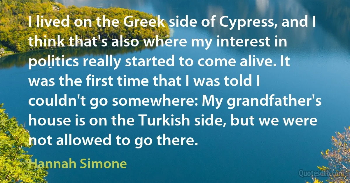 I lived on the Greek side of Cypress, and I think that's also where my interest in politics really started to come alive. It was the first time that I was told I couldn't go somewhere: My grandfather's house is on the Turkish side, but we were not allowed to go there. (Hannah Simone)