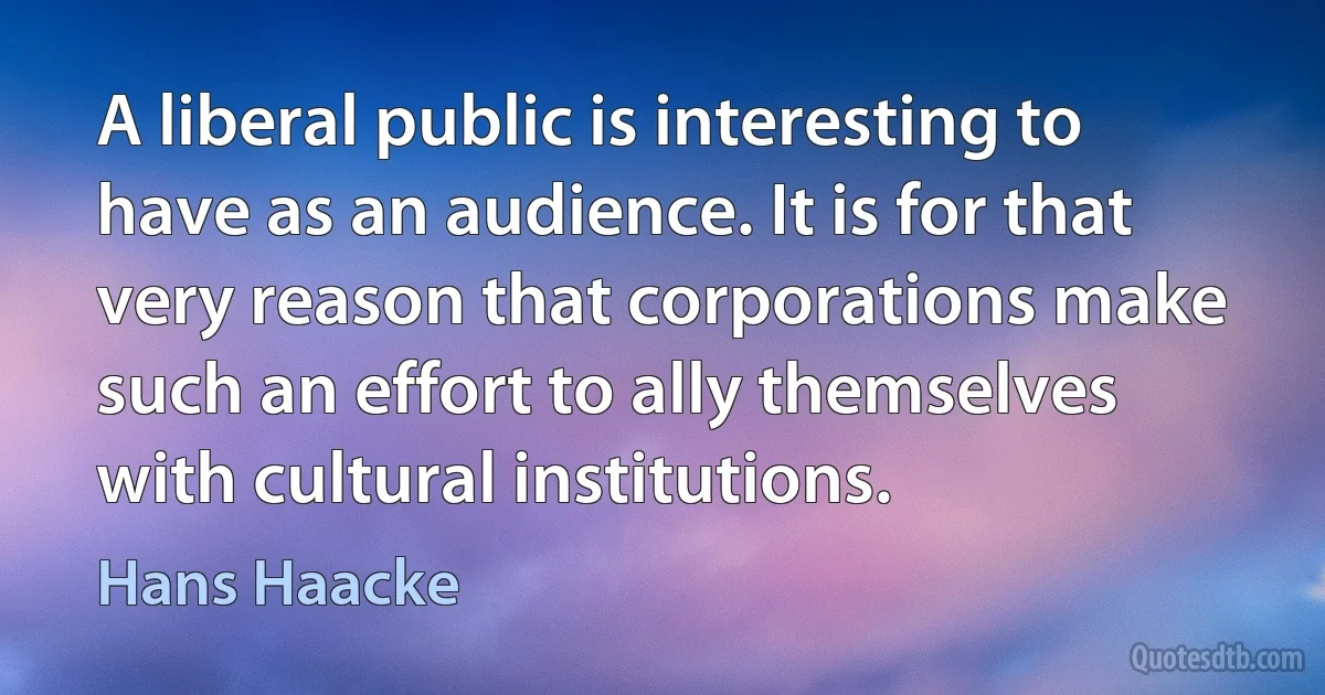 A liberal public is interesting to have as an audience. It is for that very reason that corporations make such an effort to ally themselves with cultural institutions. (Hans Haacke)